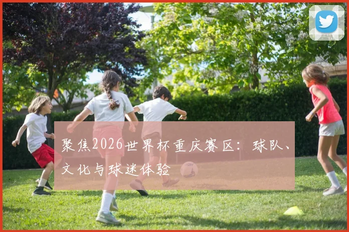 聚焦2026世界杯重庆赛区:球队、文化与球迷体验