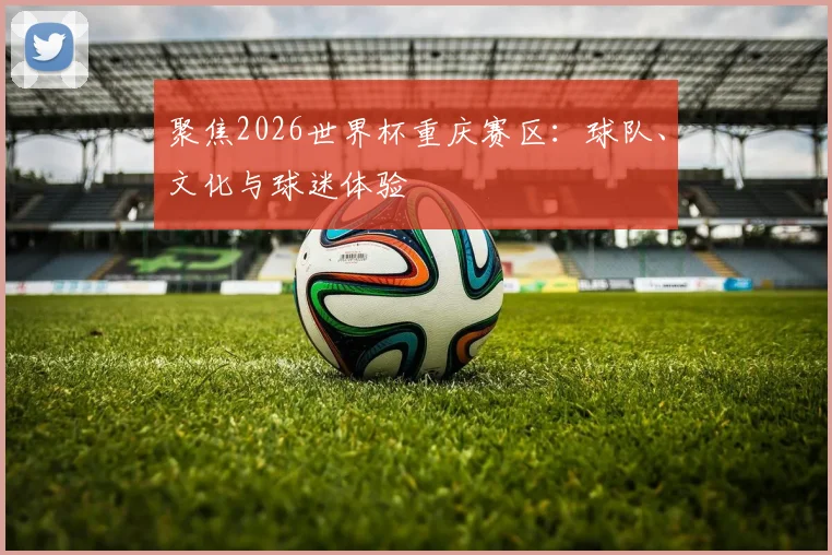 聚焦2026世界杯重庆赛区:球队、文化与球迷体验